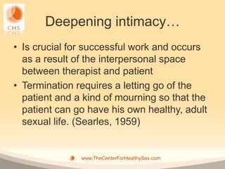 Deepening intimacy…
• Is crucial for successful work and occurs
  as a result of the interpersonal space
  between therapist and patient
• Termination requires a letting go of the
  patient and a kind of mourning so that the
  patient can go have his own healthy, adult
  sexual life. (Searles, 1959)


               www.TheCenterForHealthySex.com
 