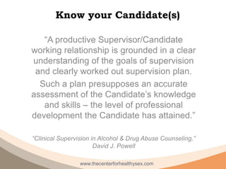 Know your Candidate(s)

   “A productive Supervisor/Candidate
working relationship is grounded in a clear
understanding of the goals of supervision
 and clearly worked out supervision plan.
  Such a plan presupposes an accurate
assessment of the Candidate’s knowledge
   and skills – the level of professional
development the Candidate has attained.”

“Clinical Supervision in Alcohol & Drug Abuse Counseling,”
                       David J. Powell

                 www.thecenterforhealthysex.com
 