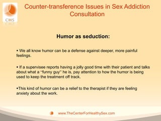 Counter-transference Issues in Sex Addiction
                    Consultation


                       Humor as seduction:

 We all know humor can be a defense against deeper, more painful
feelings.

 If a supervisee reports having a jolly good time with their patient and talks
about what a “funny guy” he is, pay attention to how the humor is being
used to keep the treatment off track.

This kind of humor can be a relief to the therapist if they are feeling
anxiety about the work.



                        www.TheCenterForHealthySex.com
 