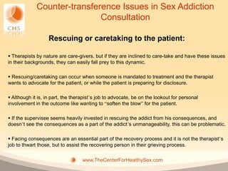 Counter-transference Issues in Sex Addiction
                             Consultation

                   Rescuing or caretaking to the patient:

 Therapists by nature are care-givers, but if they are inclined to care-take and have these issues
in their backgrounds, they can easily fall prey to this dynamic.

 Rescuing/caretaking can occur when someone is mandated to treatment and the therapist
wants to advocate for the patient, or while the patient is preparing for disclosure.

 Although it is, in part, the therapist’s job to advocate, be on the lookout for personal
involvement in the outcome like wanting to “soften the blow” for the patient.

 If the supervisee seems heavily invested in rescuing the addict from his consequences, and
doesn’t see the consequences as a part of the addict’s unmanageability, this can be problematic.

 Facing consequences are an essential part of the recovery process and it is not the therapist’s
job to thwart those, but to assist the recovering person in their grieving process.

                                   www.TheCenterForHealthySex.com
 