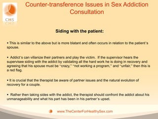 Counter-transference Issues in Sex Addiction
                            Consultation


                                 Siding with the patient:

 This is similar to the above but is more blatant and often occurs in relation to the patient’s
spouse.

 Addict’s can villanize their partners and play the victim. If the supervisor hears the
supervisee siding with the addict by validating all the hard work he is doing in recovery and
agreeing that his spouse must be “crazy,” “not working a program,” and “unfair,” then this is
a red flag.

 It is crucial that the therapist be aware of partner issues and the natural evolution of
recovery for a couple.

 Rather then taking sides with the addict, the therapist should confront the addict about his
unmanageability and what his part has been in his partner’s upset.


                                  www.TheCenterForHealthySex.com
 