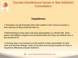 Counter-transference Issues in Sex Addiction
                          Consultation



                                Impatience:

 Therapists can get frustrated when their patient’s don’t move as quickly in
their recovery as they would like them to.

 Remembering to slow down and pace appropriately is a clinical skill. Each
person has different cognitive and emotional skills and many sex addicts have a
low emotional IQ.

 Knowing when to put pressure on the patient to take responsibility for task
work and feel their feelings, while at the same time having empathy for them is
required to effectively execute treatment.


                            www.TheCenterForHealthySex.com
 