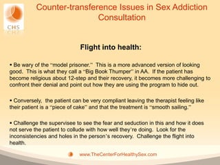 Counter-transference Issues in Sex Addiction
                           Consultation


                             Flight into health:

 Be wary of the “model prisoner.” This is a more advanced version of looking
good. This is what they call a “Big Book Thumper” in AA. If the patient has
become religious about 12-step and their recovery, it becomes more challenging to
confront their denial and point out how they are using the program to hide out.

 Conversely, the patient can be very compliant leaving the therapist feeling like
their patient is a “piece of cake” and that the treatment is “smooth sailing.”

 Challenge the supervisee to see the fear and seduction in this and how it does
not serve the patient to collude with how well they’re doing. Look for the
inconsistencies and holes in the person’s recovery. Challenge the flight into
health.

                             www.TheCenterForHealthySex.com
 