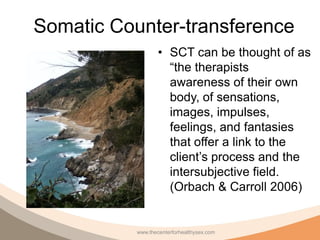 Somatic Counter-transference
                   • SCT can be thought of as
                     “the therapists
                     awareness of their own
                     body, of sensations,
                     images, impulses,
                     feelings, and fantasies
                     that offer a link to the
                     client’s process and the
                     intersubjective field.
                     (Orbach & Carroll 2006)


           www.thecenterforhealthysex.com
 