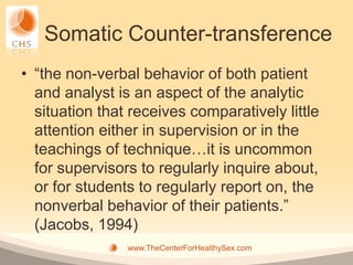 Somatic Counter-transference
• “the non-verbal behavior of both patient
  and analyst is an aspect of the analytic
  situation that receives comparatively little
  attention either in supervision or in the
  teachings of technique…it is uncommon
  for supervisors to regularly inquire about,
  or for students to regularly report on, the
  nonverbal behavior of their patients.”
  (Jacobs, 1994)
                www.TheCenterForHealthySex.com
 
