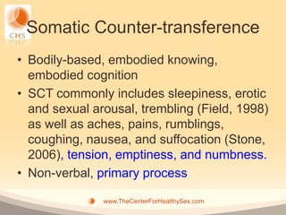 Somatic Counter-transference
• Bodily-based, embodied knowing,
  embodied cognition
• SCT commonly includes sleepiness, erotic
  and sexual arousal, trembling (Field, 1998)
  as well as aches, pains, rumblings,
  coughing, nausea, and suffocation (Stone,
  2006), tension, emptiness, and numbness.
• Non-verbal, primary process

               www.TheCenterForHealthySex.com
 