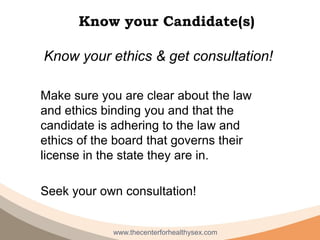 Know your Candidate(s)

Know your ethics & get consultation!

Make sure you are clear about the law
and ethics binding you and that the
candidate is adhering to the law and
ethics of the board that governs their
license in the state they are in.

Seek your own consultation!


             www.thecenterforhealthysex.com
 