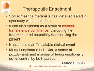 Therapeutic Enactment
• Sometimes the therapists past gets recreated in
  symmetry with the patient
• It can also happen as a result of counter-
  transference dominance, disrupting the
  treatment, and potentially traumatizing the
  patient
• Enactment is an “inevitable mutual event”
• Mutual unplanned behavior, a sense of
  puzzlement, and a sense of being emotionally
  out of control by both parties.
                                    Maroda, 1998
                 www.TheCenterForHealthySex.com
 