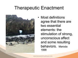 Therapeutic Enactment
               • Most definitions
                 agree that there are
                 two essential
                 elements: the
                 stimulation of strong,
                 unconscious affect
                 and some resulting
                 behaviors. Maroda
                   1998

        www.thecenterforhealthysex.com
 