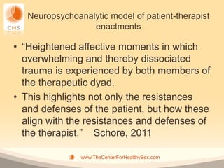 Neuropsychoanalytic model of patient-therapist
                  enactments

• “Heightened affective moments in which
  overwhelming and thereby dissociated
  trauma is experienced by both members of
  the therapeutic dyad.
• This highlights not only the resistances
  and defenses of the patient, but how these
  align with the resistances and defenses of
  the therapist.” Schore, 2011

                www.TheCenterForHealthySex.com
 