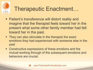 Therapeutic Enactment…
 Patient’s transference will distort reality and
  imagine that the therapist feels toward her in the
  present what some other family member had felt
  toward her in the past.
 They can also stimulate in the therapist the exact
  emotions they had experienced with someone else in the
  past
 Constructive expressions of these emotions and the
  mutual working through of the subsequent emotions and
  behaviors are crucial.

                   www.TheCenterForHealthySex.com
 