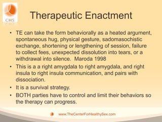 Therapeutic Enactment
• TE can take the form behaviorally as a heated argument,
  spontaneous hug, physical gesture, sadomasochistic
  exchange, shortening or lengthening of session, failure
  to collect fees, unexpected dissolution into tears, or a
  withdrawal into silence. Maroda 1998
• This is a a right amygdala to right amygdala, and right
  insula to right insula communication, and pairs with
  dissociation.
• It is a survival strategy.
• BOTH parties have to control and limit their behaviors so
  the therapy can progress.

                    www.TheCenterForHealthySex.com
 