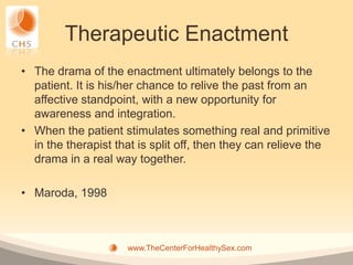Therapeutic Enactment
• The drama of the enactment ultimately belongs to the
  patient. It is his/her chance to relive the past from an
  affective standpoint, with a new opportunity for
  awareness and integration.
• When the patient stimulates something real and primitive
  in the therapist that is split off, then they can relieve the
  drama in a real way together.

• Maroda, 1998



                     www.TheCenterForHealthySex.com
 