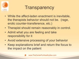 Transparency
• While the affect-laden enactment is inevitable,
  the therapists behavior should not be. (rage,
  erotic counter-transference, etc.)
• Therapist should remain reasonably in control.
• Admit what you are feeling and take
  responsibility for it
• Avoid extensive processing of your behavior
• Keep explanations brief and return the focus to
  the impact on the patient

                 www.TheCenterForHealthySex.com
 