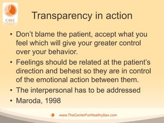 Transparency in action
• Don’t blame the patient, accept what you
  feel which will give your greater control
  over your behavior.
• Feelings should be related at the patient’s
  direction and behest so they are in control
  of the emotional action between them.
• The interpersonal has to be addressed
• Maroda, 1998
               www.TheCenterForHealthySex.com
 