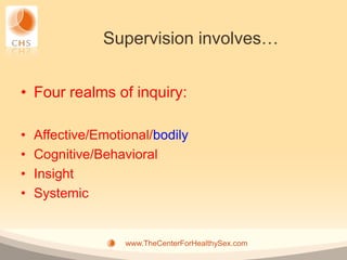 Supervision involves…


• Four realms of inquiry:

•   Affective/Emotional/bodily
•   Cognitive/Behavioral
•   Insight
•   Systemic


                   www.TheCenterForHealthySex.com
 
