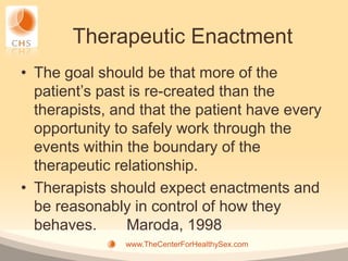 Therapeutic Enactment
• The goal should be that more of the
  patient’s past is re-created than the
  therapists, and that the patient have every
  opportunity to safely work through the
  events within the boundary of the
  therapeutic relationship.
• Therapists should expect enactments and
  be reasonably in control of how they
  behaves.      Maroda, 1998
               www.TheCenterForHealthySex.com
 