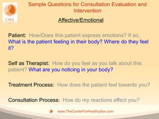 Sample Questions for Consultation Evaluation and
                         Intervention
                     Affective/Emotional

Patient: How/Does this patient express emotions? If so,
What is the patient feeling in their body? Where do they feel
it?

Self as Therapist: How do you feel as you talk about this
patient? What are you noticing in your body?

Treatment Process: How does the patient feel towards you?

Consultation Process: How do my reactions effect you?

                     www.TheCenterForHealthySex.com
 