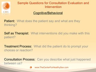 Sample Questions for Consultation Evaluation and
                          Intervention
                    Cognitive/Behavioral

Patient: What does the patient say and what are they
thinking?

Self as Therapist: What interventions did you make with this
patient?

Treatment Process: What did the patient do to prompt your
choices or reaction?

Consultation Process: Can you describe what just happened
between us?
                     www.TheCenterForHealthySex.com
 
