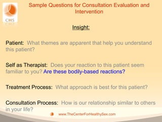 Sample Questions for Consultation Evaluation and
                          Intervention

                             Insight:

Patient: What themes are apparent that help you understand
this patient?

Self as Therapist: Does your reaction to this patient seem
familiar to you? Are these bodily-based reactions?

Treatment Process: What approach is best for this patient?

Consultation Process: How is our relationship similar to others
in your life?
                      www.TheCenterForHealthySex.com
 