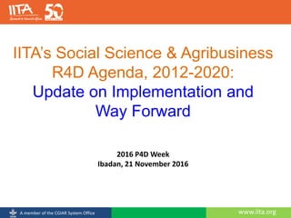 www.iita.orgA member of the CGIAR System Office
IITA’s Social Science & Agribusiness
R4D Agenda, 2012-2020:
Update on Implementation and
Way Forward
2016 P4D Week
Ibadan, 21 November 2016
 
