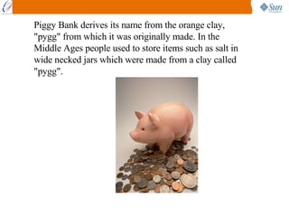 Piggy Bank derives its name from the orange clay, &quot;pygg&quot; from which it was originally made. In the Middle Ages p...