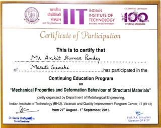iti{aiU
I ~!1'-.0 . (
.
~
cf5WTT ~ RJ~afcm1r1ll
INDIAN
INSTITUTE OF
TECHNOLOGY
BANARAS HINDU UNIVERSITY
Certificale of :Yarficipafion
This is to certify that
M1t. A'YLk.:t J<wrno..A Po.ntky
CELEBRATING CENTENARY
~~
~ U"i!ll}~rs
IIT (BHU) VARANASI
............................................. ............ .... I·.................... ...........
of ....... -~~. -~~~~~.......................has participated in the
Continuing Education Program
on
"Mechanical Properties and Deformation Behaviour of Structural Materials"
jointly organized by Department of Metallurgical Engineering,
Indian Institute of Technology (SHU), Varanasi and Quality Improvement Program Center, IIT (SHU)
~
Dr.KausikChattop-.y
Course CQOfdinetor
- from 2th August - 1st
September, 2018.
~
Prof. B.K.Srivastava
eooraina1or-QIP &CEP
 