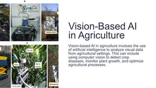 Vision-Based AI
in Agriculture
Vision-based AI in agriculture involves the use
of artificial intelligence to analyze visual data
from agricultural settings. This can include
using computer vision to detect crop
diseases, monitor plant growth, and optimize
agricultural processes.
 