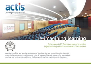Actis supports IIT Bombay’s goal of providing
digital learning solutions for leaders of tomorrow
re-imagining learning
Learning is evolving fast, with the proliferation of digital learning and content becoming the major
driver. As the premier technical institute in India, IIT is establishing new standards for learning (and
teaching) and continuing its tradition as the leading technical learning institution in the country
re-imagining learning
 