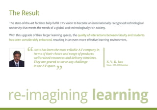The Result
The state-of-the-art facilities help fulfill IIT’s vision to become an internationally recognised technological
university that meets the needs of a global and technologically rich society.
With this upgrade of their larger learning spaces, the quality of interactions between faculty and students
has been considerably enhanced, resulting in an even more effective learning environment.
Actis has been the most reliable AV company in
terms of their choice and range of products,
well trained resources and delivery timelines.
They are geared to serve any challenge
in the AV space.
K. V. K. Rao
Dean - IPS, IIT Bombay
re-imagining learning
 