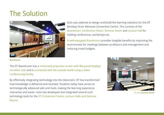 Actis was selected to design and build the learning solutions for the IIT
Bombay Victor Menezes Convention Centre. This consists of the
Boardroom, Conference Room, Seminar Room Lecture Halland for
holding conferences, workshops etc.
A well-equipped Boardroom provides tangible benefits by improving the
environment for meetings between professors and management and
reducing travel budgets.
The IIT Boardroom has a motorised projection screen with flat-panel displays
on either side connected with the outside world using a videoand is
conferencing facility.
By effectively integrating technology into the classroom, IIT has transformed
how knowledge is delivered and received. Students today have access to
technologically advanced aids and tools, making the learning experience
interactive and easier. Actis has developed and integrated several such
technology tools for the IIT Convention Centre, Lecture Halls and Seminar
Rooms.
The Solution
70-seat Seminar Room
Boardroom
 