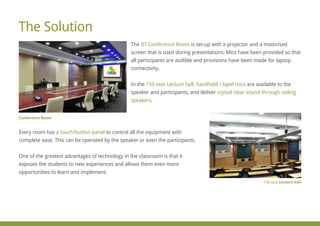 The is set-up with a projector and a motorisedIIT Conference Room
screen that is used during presentations. Mics have been provided so that
all participants are audible and provisions have been made for laptop
connectivity.
In the are available to the150-seat Lecture hall, handheld / lapel mics
speaker and participants, and deliver crystal clear sound through ceiling
speakers.
Every room has to control all the equipment witha touch/button panel
complete ease. This can be operated by the speaker or even the participants.
One of the greatest advantages of technology in the classroom is that it
exposes the students to new experiences and allows them even more
opportunities to learn and implement.
The Solution
150-seat Lecture Hall
Conference Room
 