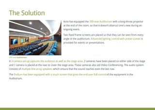 Actis has equipped the with a long-throw projector390-seat Auditorium
at the end of the room, so that it doesn’t obstruct one’s view during an
ongoing event.
Two fixed frame screens are placed so that they can be seen from every
angle in the auditorium. isAdvanced lighting control with preset scenes
provided for events or presentations.
A . 2 cameras have been placed on either side of the stage3-camera set-up captures the audience as well as the stage area
and 1 camera is placed at the rear to cover the stage area. These cameras also aid Video Conferencing. The audio system
consists of which ensure that the sound reaches even the last row.multiple line array speakers
The of the equipment in thePodium has been equipped with a touch screen that gives the end-user full control
Auditorium.
The Solution
390-seat Auditorium
 