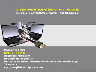 EFFECTIVE UTILISATION OF ICT TOOLS IN
ENGLISH LANGUAGE TEACHING CLASSES
Presented by:
Mrs. C. PRIYA
Assistant Professor
Department of English
Periyar Maniammai Institute of Science and Technology
Thanjavur
cpriyaenglish.wordpress.com
 