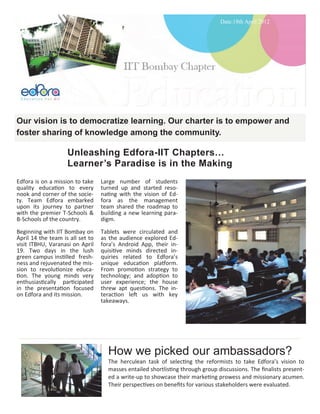 Date:16th April 2012




Our vision is to democratize learning. Our charter is to empower and
foster sharing of knowledge among the community.

                    Unleashing Edfora-IIT Chapters…
                    Learner’s paradise is in the making
Edfora is on a mission to take    Large number of students
quality education to every        turned up and started reso-
nook and corner of the socie-     nating with the vision of Ed-
ty. Team Edfora embarked          fora as the management
upon its journey to partner       team shared the roadmap to
with the premier T-Schools &      building a new learning para-
B-Schools of the country.         digm.
Beginning with IIT Bombay on      Tablets were circulated and
April 14 the team is all set to   as the audience explored Ed-
visit ITBHU, Varanasi on April    fora’s Android App their in-
19. Two days in the lush          quisitive minds directed in-
green campus instilled fresh-     quiries related to Edfora’s
ness and rejuvenated the mis-     unique education platform.
sion to revolutionize educa-      From promotion strategy to
tion. The young minds very        technology; and adoption to
enthusiastically participated     user experience; the house
in the presentation focused       threw apt questions. The in-
on Edfora and its mission.        teraction left us with key
                                  takeaways.




                                    How we picked our ambassadors?
                                    The herculean task of selecting the reformists to take Edfora’s vision to
                                    masses entailed shortlisting through group discussions. The finalists present-
                                    ed a write-up to showcase their marketing prowess and missionary acumen.
                                    Their perspectives on benefits for various stakeholders were evaluated.
 