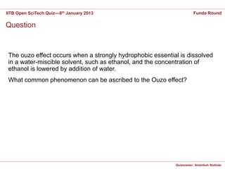 IITB Open SciTech Quiz—8th January 2013                                Funda Round

Question


 The ouzo effect occurs when a strongly hydrophobic essential is dissolved
 in a water-miscible solvent, such as ethanol, and the concentration of
 ethanol is lowered by addition of water.
 What common phenomenon can be ascribed to the Ouzo effect?




                                                            Quizmaster: Antariksh Bothale
 