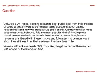 IITB Open SciTech Quiz—8th January 2013                                           Finals

Question


 OkCupid’s OkTrends, a dating research blog, pulled data from their millions
 of users to get answers to some fascinating questions about dating,
 relationships and how we present ourselves online. Contrary to what most
 people assumed/believed, R is the most popular kind of female photo
 based on new contacts per month. In other words, even though social
 networks are littered with these images and folks seem to be more vocal
 about their silliness than their sexiness, the data doesn’t lie.
 Women with a R are nearly 60% more likely to get contacted than women
 with photos of themselves in bed.




                                                             Quizmaster: Antariksh Bothale
 