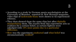 • According to a study by German sports psychologists at the
University of Munster, reported in New Scientist magazine,
video clips of taekwondo bouts were shown to 42 experienced
referees.
• They then showed them the same clips but after digitally
manipulating them. The results from this experiment acts as
evidence for a certain belief, as certain fighters were
adjudged with 13% more points due to a particular
difference.
• How was the experiment conducted and what belief was
circumstantially verified?
 