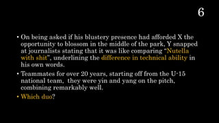 • On being asked if his blustery presence had afforded X the
opportunity to blossom in the middle of the park, Y snapped
at journalists stating that it was like comparing “Nutella
with shit”, underlining the difference in technical ability in
his own words.
• Teammates for over 20 years, starting off from the U-15
national team, they were yin and yang on the pitch,
combining remarkably well.
• Which duo?
 