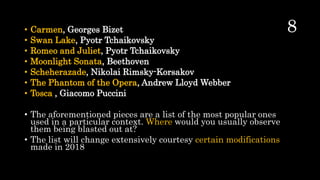 • Carmen, Georges Bizet
• Swan Lake, Pyotr Tchaikovsky
• Romeo and Juliet, Pyotr Tchaikovsky
• Moonlight Sonata, Beethoven
• Scheherazade, Nikolai Rimsky-Korsakov
• The Phantom of the Opera, Andrew Lloyd Webber
• Tosca , Giacomo Puccini
• The aforementioned pieces are a list of the most popular ones
used in a particular context. Where would you usually observe
them being blasted out at?
• The list will change extensively courtesy certain modifications
made in 2018
 