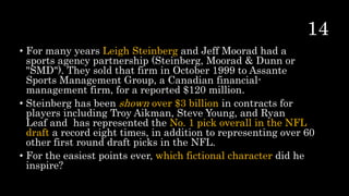 • For many years Leigh Steinberg and Jeff Moorad had a
sports agency partnership (Steinberg, Moorad & Dunn or
"SMD"). They sold that firm in October 1999 to Assante
Sports Management Group, a Canadian financial-
management firm, for a reported $120 million.
• Steinberg has been shown over $3 billion in contracts for
players including Troy Aikman, Steve Young, and Ryan
Leaf and has represented the No. 1 pick overall in the NFL
draft a record eight times, in addition to representing over 60
other first round draft picks in the NFL.
• For the easiest points ever, which fictional character did he
inspire?
 