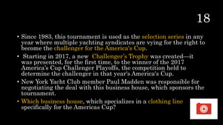 • Since 1983, this tournament is used as the selection series in any
year where multiple yachting syndicates are vying for the right to
become the challenger for the America's Cup.
• Starting in 2017, a new Challenger’s Trophy was created—it
was presented, for the first time, to the winner of the 2017
America’s Cup Challenger Playoffs, the competition held to
determine the challenger in that year's America's Cup.
• New York Yacht Club member Paul Madden was responsible for
negotiating the deal with this business house, which sponsors the
tournament.
• Which business house, which specializes in a clothing line
specifically for the Americas Cup?
 