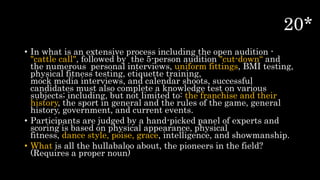 • In what is an extensive process including the open audition -
"cattle call", followed by the 5-person audition "cut-down“ and
the numerous personal interviews, uniform fittings, BMI testing,
physical fitness testing, etiquette training,
mock media interviews, and calendar shoots, successful
candidates must also complete a knowledge test on various
subjects; including, but not limited to: the franchise and their
history, the sport in general and the rules of the game, general
history, government, and current events.
• Participants are judged by a hand-picked panel of experts and
scoring is based on physical appearance, physical
fitness, dance style, poise, grace, intelligence, and showmanship.
• What is all the hullabaloo about, the pioneers in the field?
(Requires a proper noun)
 