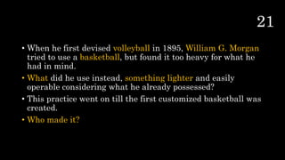 • When he first devised volleyball in 1895, William G. Morgan
tried to use a basketball, but found it too heavy for what he
had in mind.
• What did he use instead, something lighter and easily
operable considering what he already possessed?
• This practice went on till the first customized basketball was
created.
• Who made it?
 