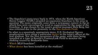 • The franchise's roots trace back to 1974, when the North American
Soccer League (NASL) awarded an expansion franchise to the area in
question The name originally came from a newspaper contest in the in
which fans were encouraged to send in suggestions for the name of the
franchise. It was chosen by the team's general manager Dick Berg, but
was criticized due to the proximity to the San Andreas Fault.
• In what is a amazingly appropriate move, U.S. Geological Survey
geophysicists have setup a particular device in the team’s offices at the
new stadium. Not the first occurrence of the same, with three being
installed at a time in Seattle’s CenturyLink Field to monitor the
shaking caused by Seahawks fans.
• Which MLS franchise?
• What device has been installed at the stadium?
 