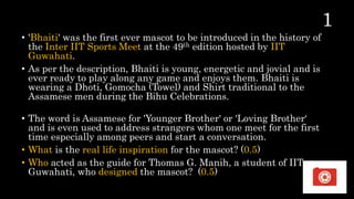 • 'Bhaiti' was the first ever mascot to be introduced in the history of
the Inter IIT Sports Meet at the 49th edition hosted by IIT
Guwahati.
• As per the description, Bhaiti is young, energetic and jovial and is
ever ready to play along any game and enjoys them. Bhaiti is
wearing a Dhoti, Gomocha (Towel) and Shirt traditional to the
Assamese men during the Bihu Celebrations.
• The word is Assamese for 'Younger Brother' or 'Loving Brother‘
and is even used to address strangers whom one meet for the first
time especially among peers and start a conversation.
• What is the real life inspiration for the mascot? (0.5)
• Who acted as the guide for Thomas G. Manih, a student of IIT
Guwahati, who designed the mascot? (0.5)
36
 