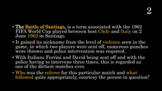• The Battle of Santiago, is a term associated with the 1962
FIFA World Cup played between host Chile and Italy on 2
June 1962 in Santiago.
• It gained its nickname from the level of violence seen in the
game, in which two players were sent off, numerous punches
were thrown and police intervention was required.
• With Italians Ferrini and David being sent off and with the
police having to intervene three times, this is regarded as
one of the dirtiest matches ever.
• Who was the referee for this particular match and what
followed quite appropriately, courtesy the person in question?
 