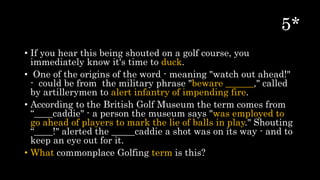• If you hear this being shouted on a golf course, you
immediately know it's time to duck.
• One of the origins of the word - meaning "watch out ahead!"
- could be from the military phrase "beware ______," called
by artillerymen to alert infantry of impending fire.
• According to the British Golf Museum the term comes from
“____caddie" - a person the museum says "was employed to
go ahead of players to mark the lie of balls in play." Shouting
“____!" alerted the _____caddie a shot was on its way - and to
keep an eye out for it.
• What commonplace Golfing term is this?
 