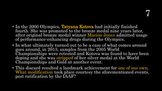 • In the 2000 Olympics, Tatyana Kotova had initially finished
fourth. She was promoted to the bronze medal nine years later,
after original bronze medal winner Marion Jones admitted usage
of performance-enhancing drugs during the Olympics.
• In what ultimately turned out to be a case of what comes around
goes around, in 2013, samples from the 2005 World
Championships were retested and Kotova was found to have been
doping and she was stripped of her silver medal at the World
Championships and Gold at another event.
• This discard resulted a landmark achievement for one of our own.
What modification took place courtesy the aforementioned events,
post ratification by the IAAF?
 