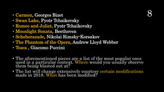 • Carmen, Georges Bizet
• Swan Lake, Pyotr Tchaikovsky
• Romeo and Juliet, Pyotr Tchaikovsky
• Moonlight Sonata, Beethoven
• Scheherazade, Nikolai Rimsky-Korsakov
• The Phantom of the Opera, Andrew Lloyd Webber
• Tosca , Giacomo Puccini
• The aforementioned pieces are a list of the most popular ones
used in a particular context. Where would you usually observe
them being blasted out at?
• The list will change extensively courtesy certain modifications
made in 2018. What has been modified?
 